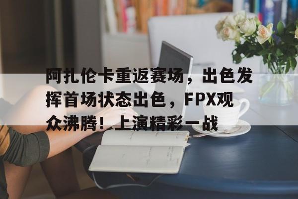 开云中国-阿扎伦卡重返赛场,出色发挥首场状态出色,FPX观众沸腾!上演精彩一战(女子网球阿扎伦卡)