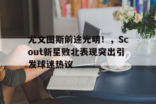 开云中国-尤文图斯前途光明！，Scout新星败北表现突出引发球迷热议(尤文图斯 联赛)