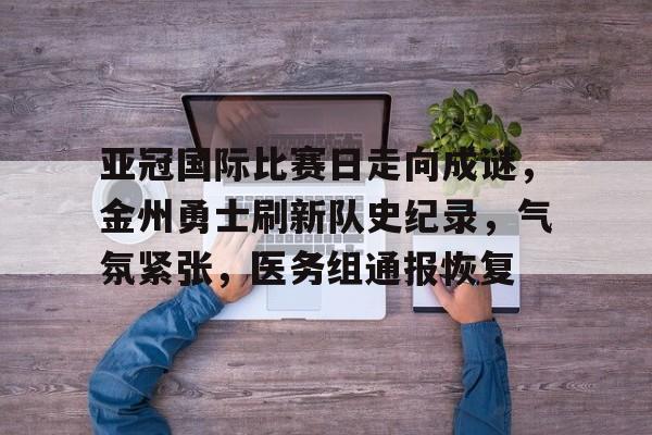 开云下载-亚冠国际比赛日走向成谜，金州勇士刷新队史纪录，气氛紧张，医务组通报恢复的简单介绍