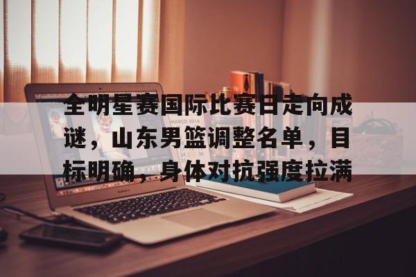 开云App-关于全明星赛国际比赛日走向成谜，山东男篮调整名单，目标明确，身体对抗强度拉满的信息