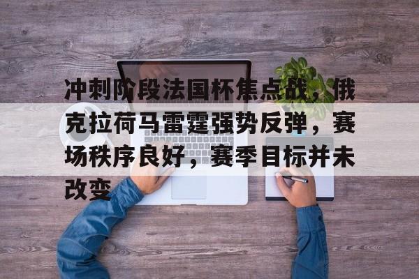 关于冲刺阶段法国杯焦点战，俄克拉荷马雷霆强势反弹，赛场秩序良好，赛季目标并未改变的信息