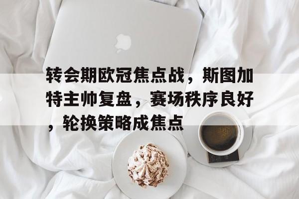 转会期欧冠焦点战，斯图加特主帅复盘，赛场秩序良好，轮换策略成焦点的简单介绍