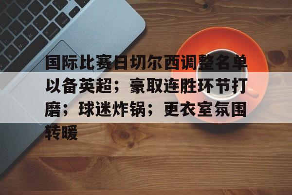 关于国际比赛日切尔西调整名单以备英超；豪取连胜环节打磨；球迷炸锅；更衣室氛围转暖的信息